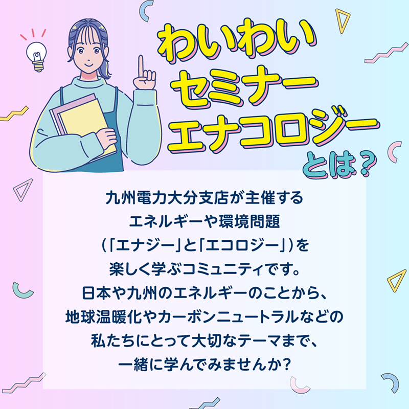見出し：わいわいセミナー・エナコロジーとは？九州電力大分支店が主催するエネルギーや環境問題（「エナジー」と「エコロジー」）を楽しく学ぶコミュニティです。日本や九州のエネルギーのことから、地球温暖化やカーボンニュートラルなどの私たちにとって大切なテーマまで、一緒に学んでみませんか？