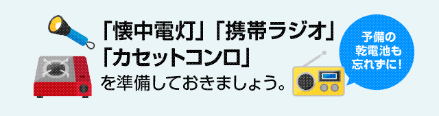 懐中電灯・携帯ラジオ・カセットコンロを準備しておきましょう。（予備の乾電池も忘れずに！）