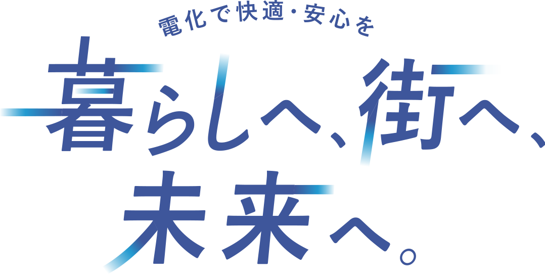 電化で快適・安心を 暮らしへ、街へ、未来へ。