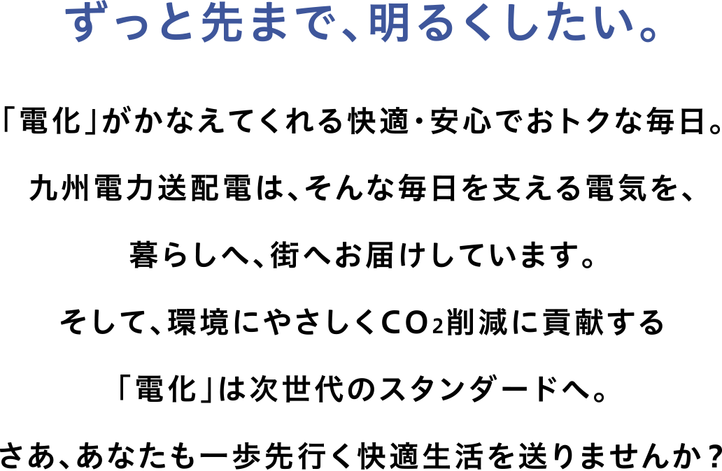 ずっと先まで明るくしたい。「電化」が叶えてくれる快適・安心でおトクな毎日。九州電力送配電は、そんな毎日を支える電気を、暮らしへ、街へお届けしています。そして、環境にやさしくCO2削減に貢献する「電化」は次世代のスタンダードへ。さあ、あなたも一歩先行く快適生活を送りませんか？