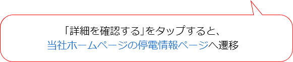 「詳細を確認する」をタップすると、当社ホームページの停電情報ページへ遷移 「詳細を確認する」をタップすると、当社ホームページの停電情報ページへ遷移