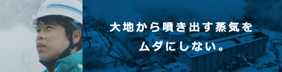 大地から噴き出す蒸気をムダにしない。 大地から噴き出す蒸気をムダにしない。