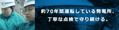約70年間運転している発電所、丁寧な点検で守り続ける。 約70年間運転している発電所、丁寧な点検で守り続ける。