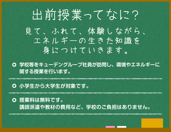 出前授業ってなに？見て、ふれて、体験しながら、エネルギーの生きた知識を身につけていきます。学校等をキューデングループ社員が訪問し、環境やエネルギーに関する 授業を行います。小学生から大学生が対象です。授業料は無料です。講師派遣や教材の費用など、学校のご負担はありません。